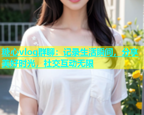 糖心vlog群聊：记录生活瞬间，分享美好时光，社交互动无限  第2张