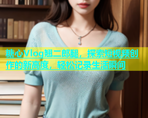 糖心Vlog翘二郎腿，探索短视频创作的新高度，轻松记录生活瞬间