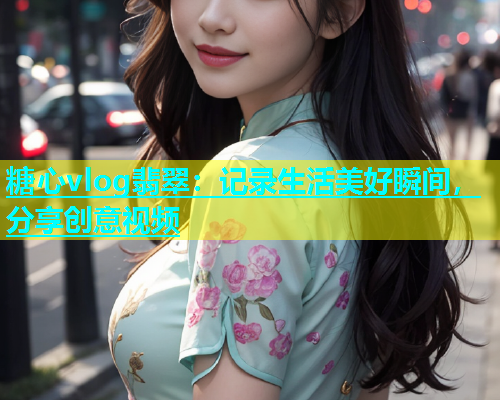 糖心vlog翡翠：记录生活美好瞬间，分享创意视频
