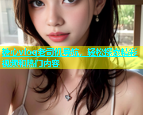 糖心vlog老司机导航，轻松探索精彩视频和热门内容