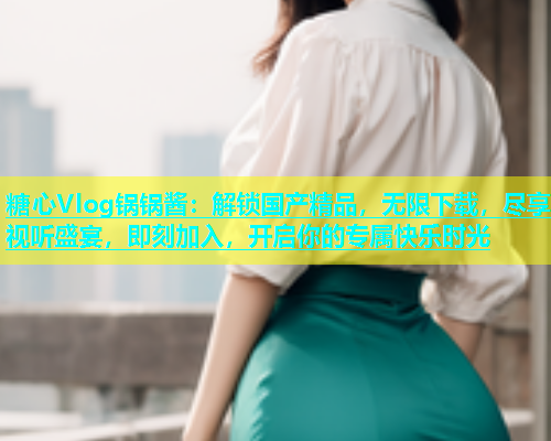 糖心Vlog锅锅酱：解锁国产精品，无限下载，尽享视听盛宴，即刻加入，开启你的专属快乐时光