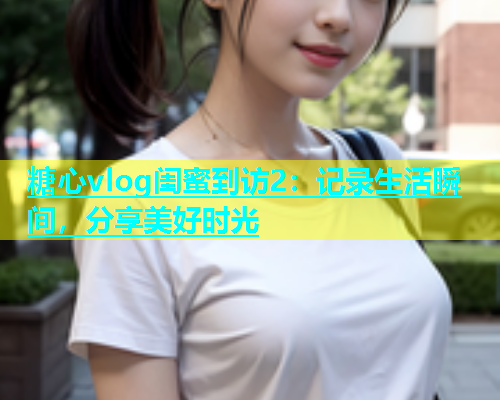 糖心vlog闺蜜到访2：记录生活瞬间，分享美好时光  第2张
