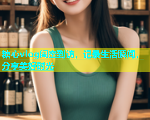 糖心vlog闺蜜到访，记录生活瞬间，分享美好时光