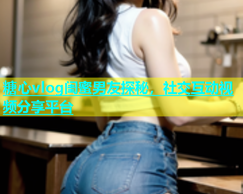 糖心vlog闺蜜男友探秘，社交互动视频分享平台