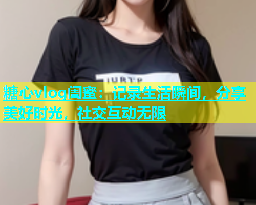 糖心vlog闺蜜：记录生活瞬间，分享美好时光，社交互动无限