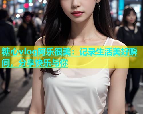 糖心vlog阿乐很美：记录生活美好瞬间，分享快乐与你