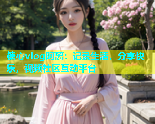 糖心vlog阿离：记录生活，分享快乐，视频社区互动平台