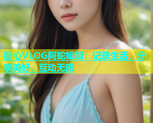 糖心VLOG阿蛇姐姐：记录生活，分享美好，互动无限