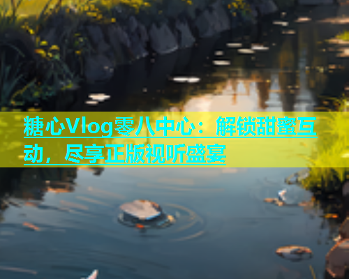 糖心Vlog零八中心：解锁甜蜜互动，尽享正版视听盛宴