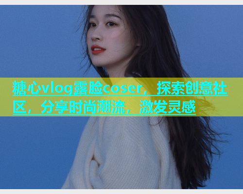 糖心vlog露脸coser，探索创意社区，分享时尚潮流，激发灵感