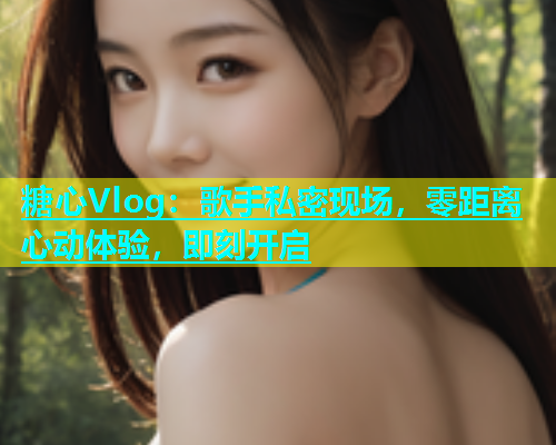 糖心Vlog：歌手私密现场，零距离心动体验，即刻开启  第2张