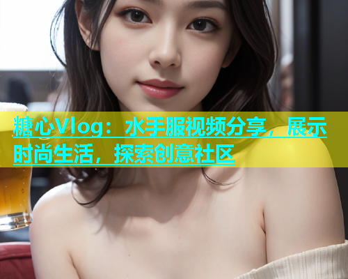 糖心Vlog：水手服视频分享，展示时尚生活，探索创意社区