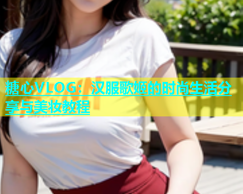 糖心VLOG：汉服歌姬的时尚生活分享与美妆教程