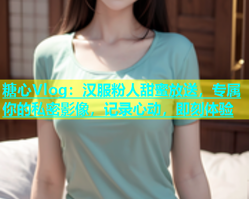 糖心Vlog：汉服粉人甜蜜放送，专属你的私密影像，记录心动，即刻体验