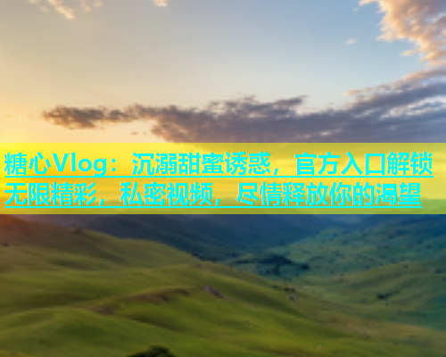 糖心Vlog：沉溺甜蜜诱惑，官方入口解锁无限精彩，私密视频，尽情释放你的渴望