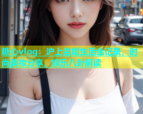 糖心vlog：沪上名媛生活全记录，时尚美妆分享，娱乐八卦解读  第2张