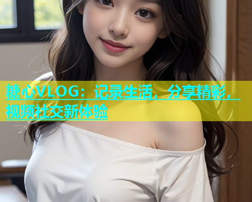 糖心VLOG：记录生活，分享精彩，视频社交新体验