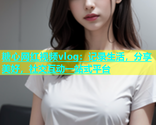 糖心网红视频vlog：记录生活，分享美好，社交互动一站式平台