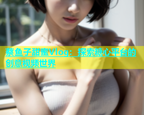蔡鱼子甜蜜Vlog：探索糖心平台的创意视频世界