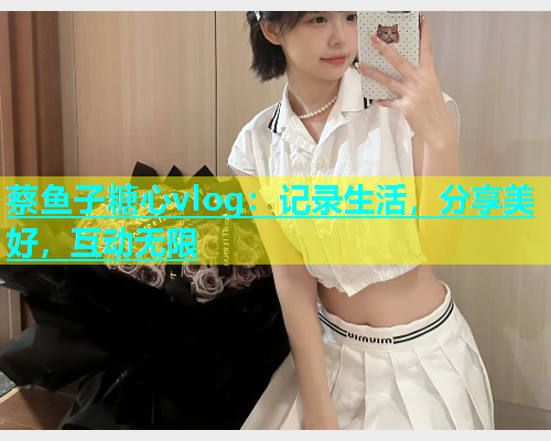 蔡鱼子糖心vlog：记录生活，分享美好，互动无限