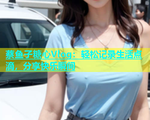 蔡鱼子糖心Vlog：轻松记录生活点滴，分享快乐瞬间
