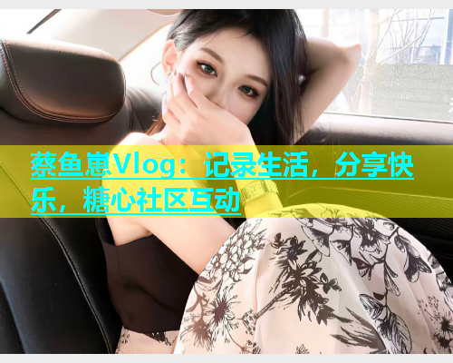 蔡鱼崽Vlog：记录生活，分享快乐，糖心社区互动  第2张