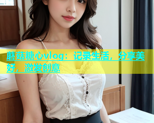 蘑菇糖心vlog：记录生活，分享美好，激发创意
