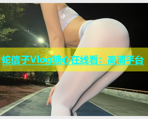 蛇信子Vlog糖心在线看：高清平台