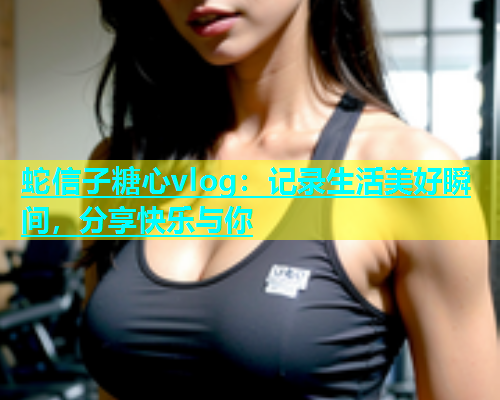 蛇信子糖心vlog：记录生活美好瞬间，分享快乐与你