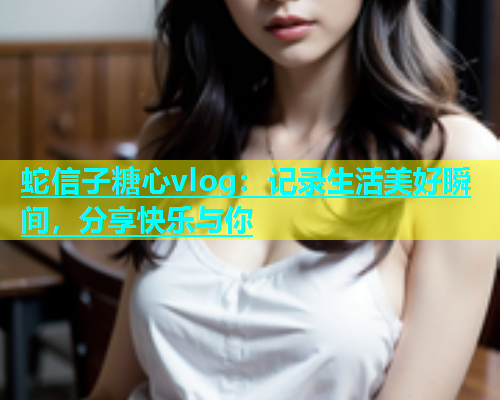 蛇信子糖心vlog：记录生活美好瞬间，分享快乐与你