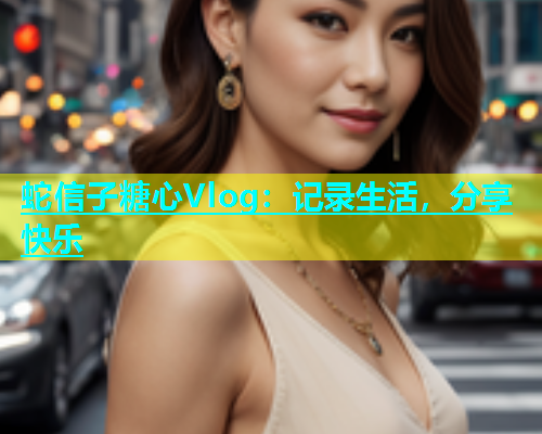 蛇信子糖心Vlog：记录生活，分享快乐