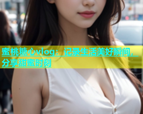 蜜桃糖心vlog：记录生活美好瞬间，分享甜蜜时刻