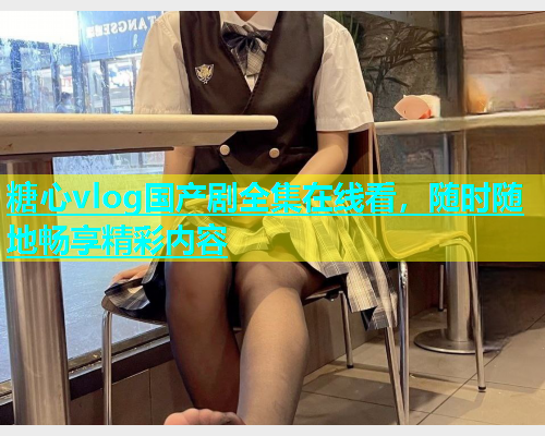 糖心vlog国产剧全集在线看，随时随地畅享精彩内容