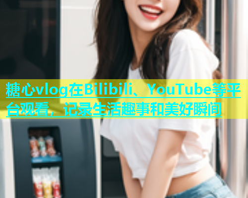 糖心vlog在Bilibili、YouTube等平台观看，记录生活趣事和美好瞬间