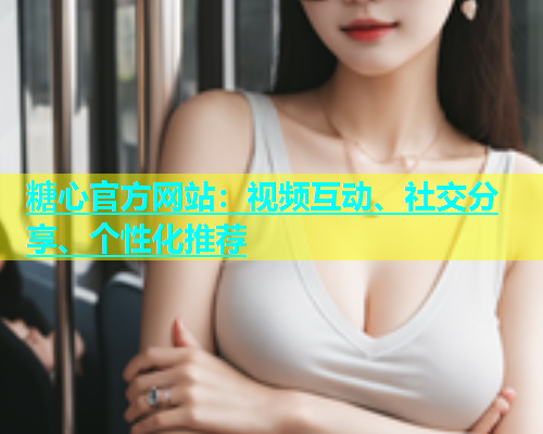 糖心官方网站：视频互动、社交分享、个性化推荐