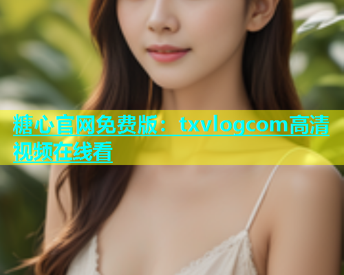 糖心官网免费版：txvlogcom高清视频在线看