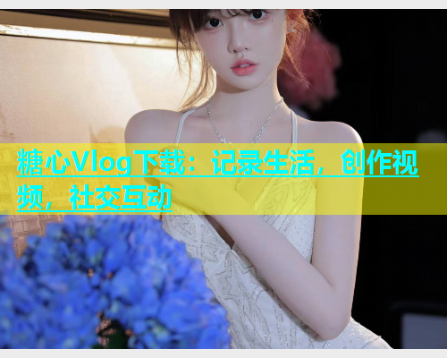 糖心Vlog下载：记录生活，创作视频，社交互动