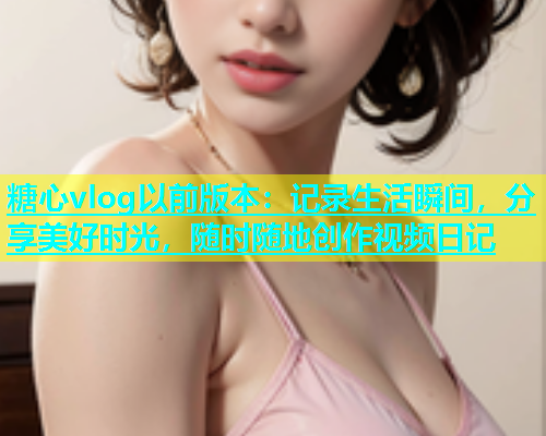 糖心vlog以前版本：记录生活瞬间，分享美好时光，随时随地创作视频日记
