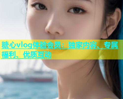 糖心vlog体验会员：独家内容、专属福利、优质互动