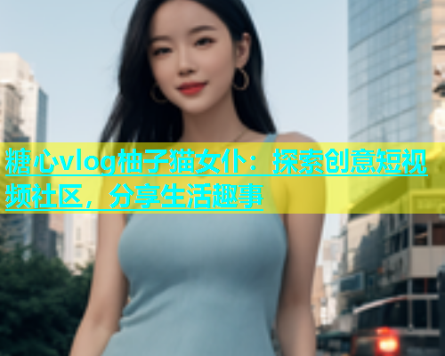 糖心vlog柚子猫女仆：探索创意短视频社区，分享生活趣事