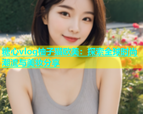 糖心vlog柚子猫欧美：探索全球时尚潮流与美妆分享