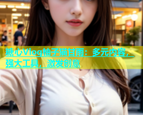 糖心Vlog柚子猫甘雨：多元内容，强大工具，激发创意
