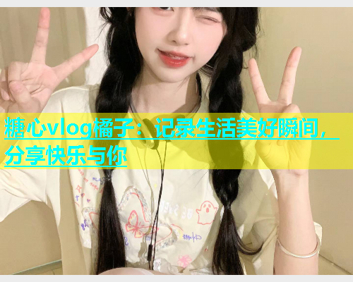 糖心vlog橘子：记录生活美好瞬间，分享快乐与你