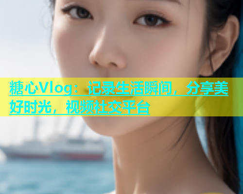 糖心Vlog：记录生活瞬间，分享美好时光，视频社交平台