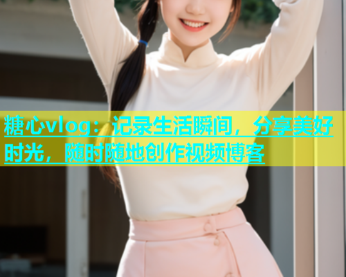 糖心vlog：记录生活瞬间，分享美好时光，随时随地创作视频博客