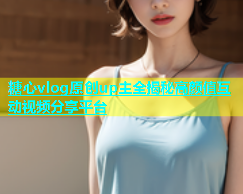 糖心vlog原创up主全揭秘高颜值互动视频分享平台  第2张