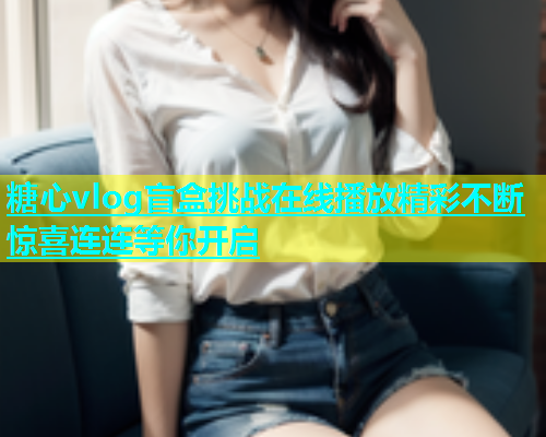 糖心vlog盲盒挑战在线播放精彩不断惊喜连连等你开启  第2张