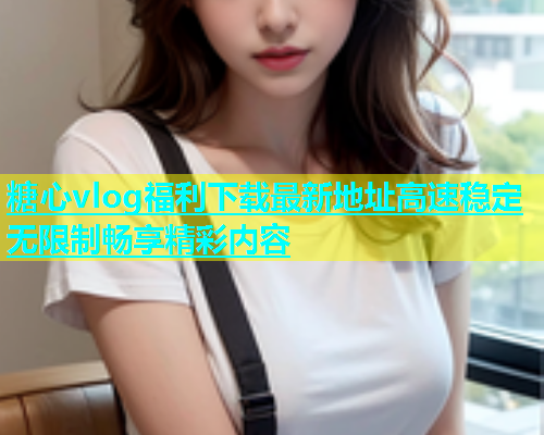 糖心vlog福利下载最新地址高速稳定无限制畅享精彩内容