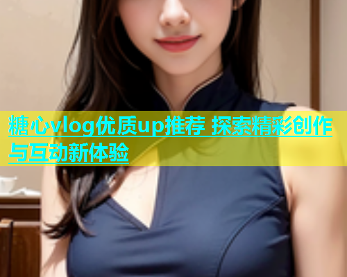 糖心vlog优质up推荐 探索精彩创作与互动新体验