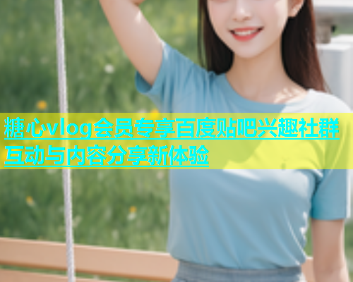 糖心vlog会员专享百度贴吧兴趣社群互动与内容分享新体验